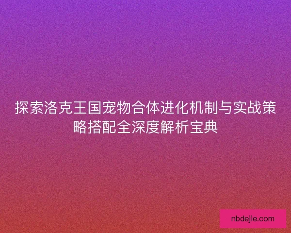 探索洛克王国宠物合体进化机制与实战策略搭配全深度解析宝典
