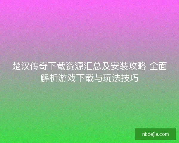 楚汉传奇下载资源汇总及安装攻略 全面解析游戏下载与玩法技巧