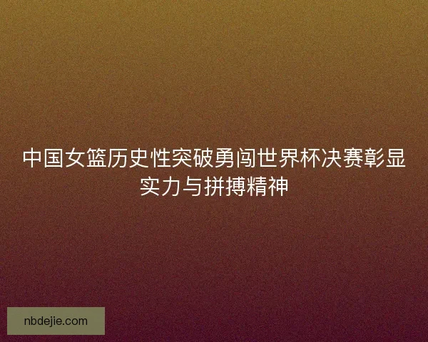中国女篮历史性突破勇闯世界杯决赛彰显实力与拼搏精神