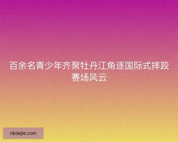 百余名青少年齐聚牡丹江角逐国际式摔跤赛场风云