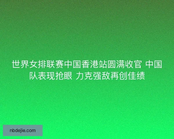 世界女排联赛中国香港站圆满收官 中国队表现抢眼 力克强敌再创佳绩