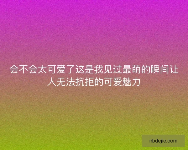会不会太可爱了这是我见过最萌的瞬间让人无法抗拒的可爱魅力