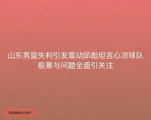 山东男篮失利引发震动邱彪坦言心凉球队前景与问题全面引关注